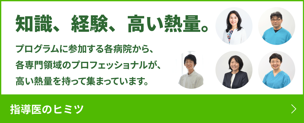 知識、経験、高い熱量。プログラムに参加する各病院から、各専門領域のプロフェッショナルが、高い熱量を持って集まっています。　指導医のヒミツ