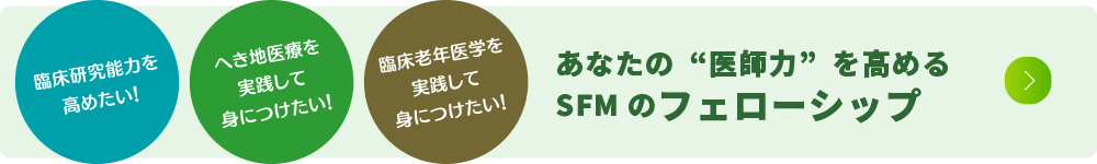 臨床研究能力を高めたい！　へき地医療を実践して身につけたい！　臨床老年医学を実践して身につけたい！ あなたの“医師力”を高めるSFMのフェローシップ