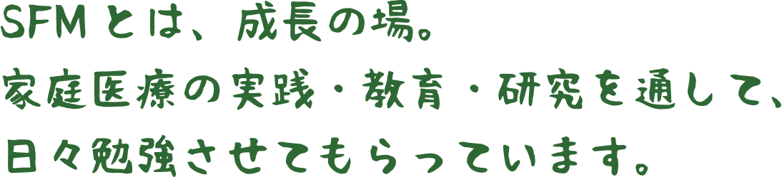 SFMとは、成長の場。家庭医療の実践・教育・研究を通して、日々勉強
させてもらっています。